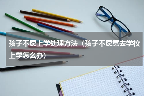 孩子不愿上学处理方法（孩子不愿意去学校上学怎么办）