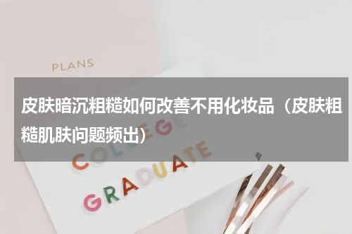 皮肤暗沉粗糙如何改善不用化妆品（皮肤粗糙肌肤问题频出）