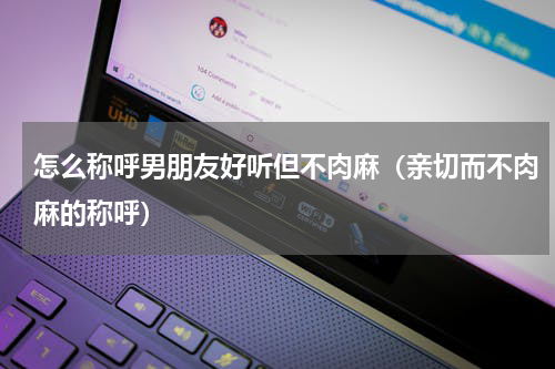 怎么称呼男朋友好听但不肉麻（亲切而不肉麻的称呼）