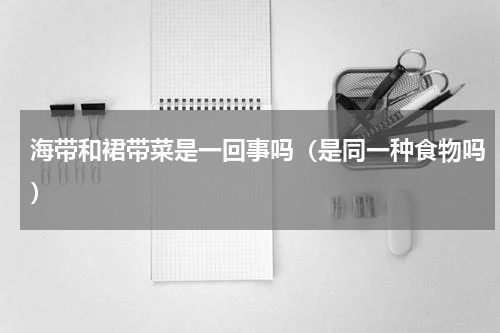 海带和裙带菜是一回事吗（是同一种食物吗）