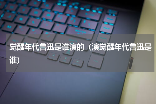 觉醒年代鲁迅是谁演的（演觉醒年代鲁迅是谁）