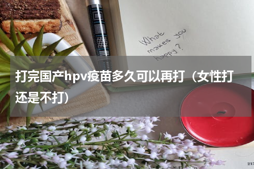 打完国产hpv疫苗多久可以再打（女性打还是不打）