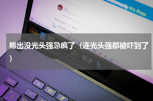 熊出没光头强急疯了（连光头强都被吓到了）
