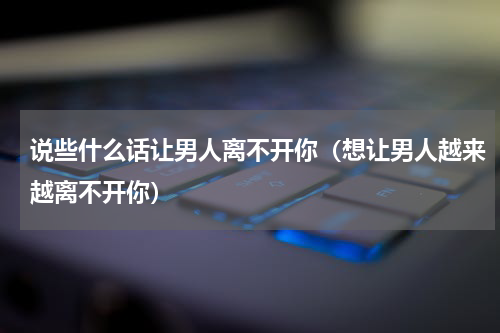 说些什么话让男人离不开你（想让男人越来越离不开你）