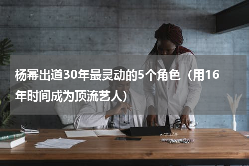 杨幂出道30年最灵动的5个角色（用16年时间成为顶流艺人）