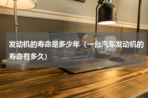 发动机的寿命是多少年（一台汽车发动机的寿命有多久）