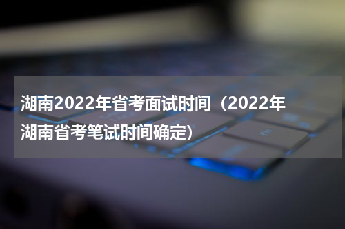 湖南2022年省考面试时间（2022年湖南省考笔试时间确定）