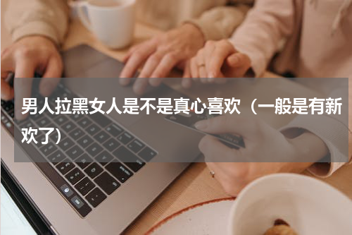 男人拉黑女人是不是真心喜欢（一般是有新欢了）