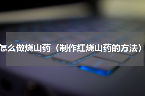 怎么做烧山药（制作红烧山药的方法）