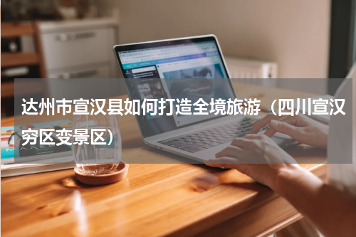 达州市宣汉县如何打造全境旅游（四川宣汉穷区变景区）