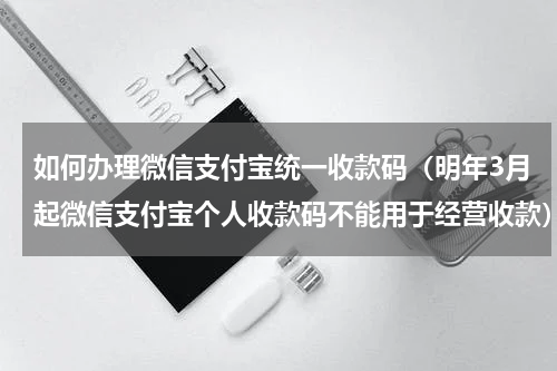 如何办理微信支付宝统一收款码（明年3月起微信支付宝个人收款码不能用于经营收款）