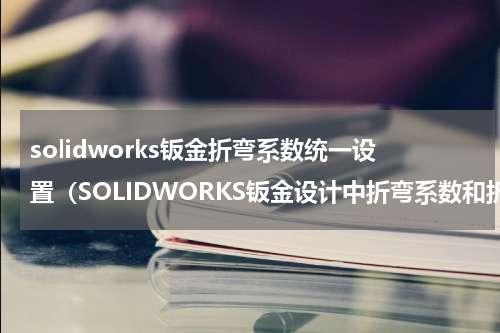 solidworks钣金折弯系数统一设置（SOLIDWORKS钣金设计中折弯系数和折弯扣除的区别）