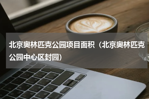 北京奥林匹克公园项目面积（北京奥林匹克公园中心区封园）