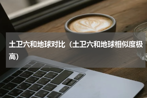 土卫六和地球对比（土卫六和地球相似度极高）