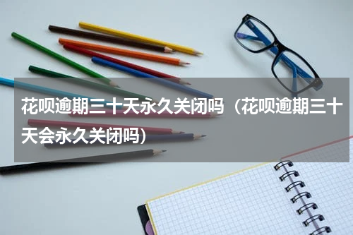 花呗逾期三十天永久关闭吗（花呗逾期三十天会永久关闭吗）