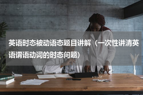 英语时态被动语态题目讲解（一次性讲清英语谓语动词的时态问题）