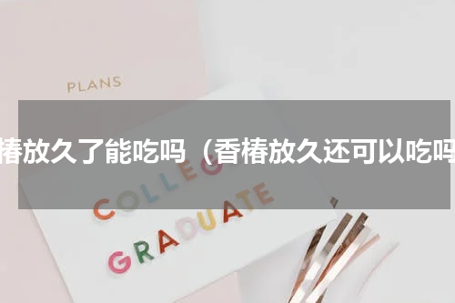 香椿放久了能吃吗（香椿放久还可以吃吗）