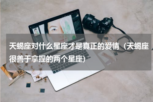 天蝎座对什么星座才是真正的爱情（天蝎座很善于拿捏的两个星座）