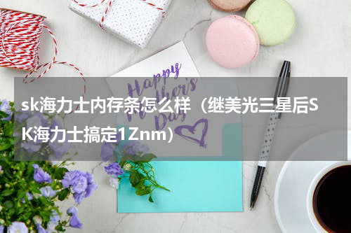 sk海力士内存条怎么样（继美光三星后SK海力士搞定1Znm）
