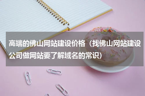 高端的佛山网站建设价格（找佛山网站建设公司做网站要了解域名的常识）