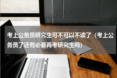 考上公务员研究生可不可以不读了（考上公务员了还有必要再考研究生吗）