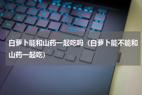 白萝卜能和山药一起吃吗（白萝卜能不能和山药一起吃）