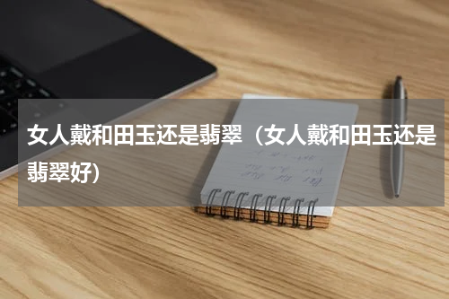 女人戴和田玉还是翡翠（女人戴和田玉还是翡翠好）