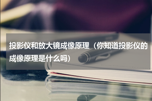 投影仪和放大镜成像原理（你知道投影仪的成像原理是什么吗）