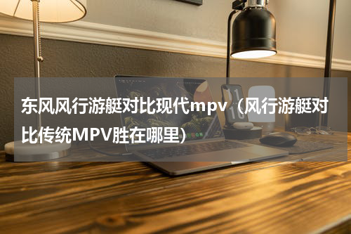 东风风行游艇对比现代mpv（风行游艇对比传统MPV胜在哪里）