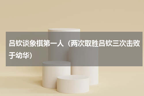 吕钦谈象棋第一人（两次取胜吕钦三次击败于幼华）