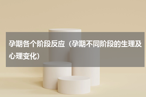 孕期各个阶段反应（孕期不同阶段的生理及心理变化）