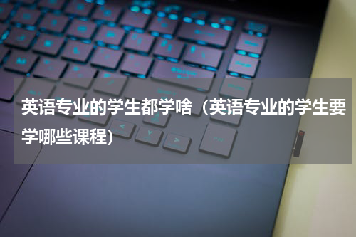 英语专业的学生都学啥（英语专业的学生要学哪些课程）