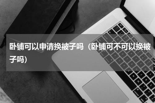 卧铺可以申请换被子吗（卧铺可不可以换被子吗）