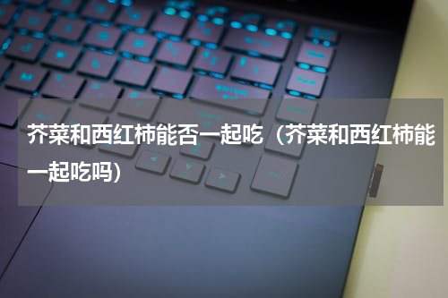 芥菜和西红柿能否一起吃（芥菜和西红柿能一起吃吗）