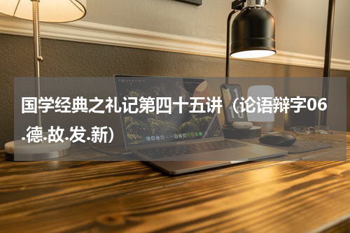 国学经典之礼记第四十五讲（论语辩字06.德.故.发.新）