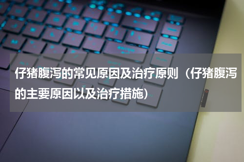 仔猪腹泻的常见原因及治疗原则（仔猪腹泻的主要原因以及治疗措施）
