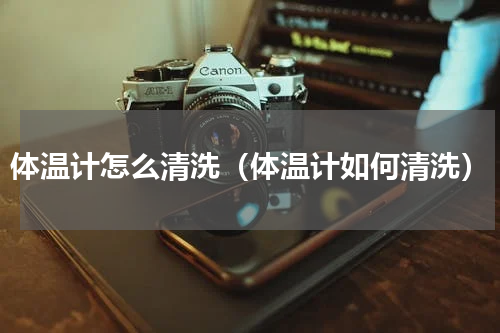 体温计怎么清洗（体温计如何清洗）