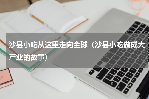 沙县小吃从这里走向全球（沙县小吃做成大产业的故事）