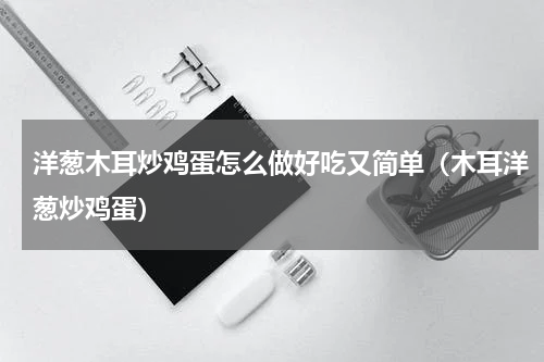 洋葱木耳炒鸡蛋怎么做好吃又简单（木耳洋葱炒鸡蛋）