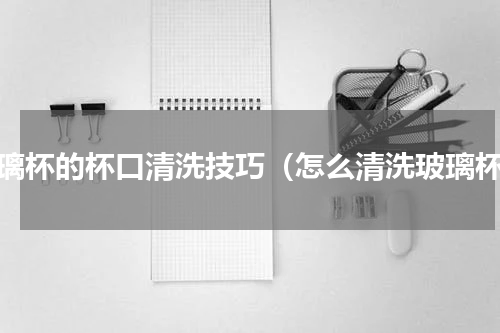玻璃杯的杯口清洗技巧（怎么清洗玻璃杯）