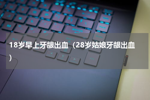 18岁早上牙龈出血（28岁姑娘牙龈出血）