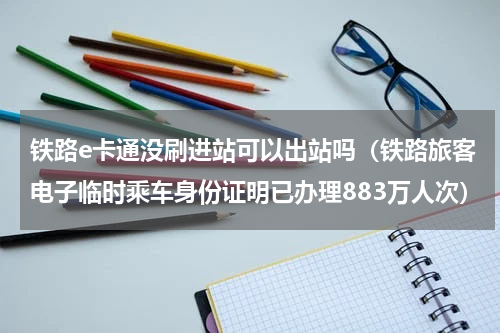 铁路e卡通没刷进站可以出站吗（铁路旅客电子临时乘车身份证明已办理883万人次）