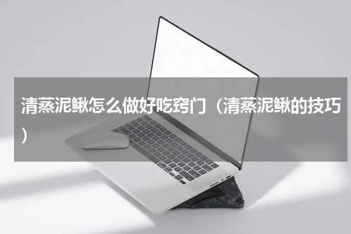 清蒸泥鳅怎么做好吃窍门（清蒸泥鳅的技巧）