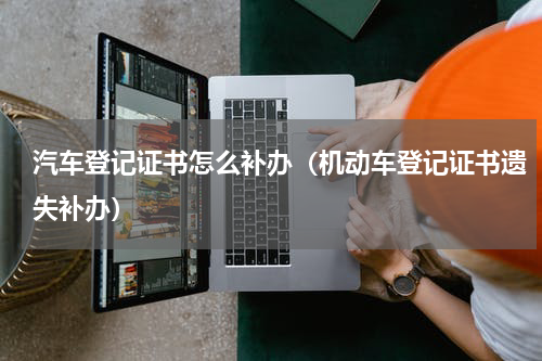 汽车登记证书怎么补办（机动车登记证书遗失补办）