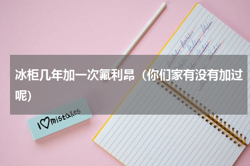 冰柜几年加一次氟利昂（你们家有没有加过呢）