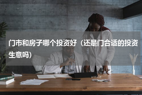 门市和房子哪个投资好（还是门合适的投资生意吗）
