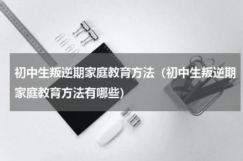 初中生叛逆期家庭教育方法（初中生叛逆期家庭教育方法有哪些）