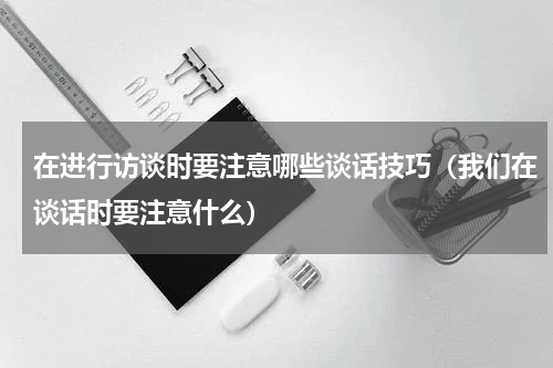 在进行访谈时要注意哪些谈话技巧（我们在谈话时要注意什么）