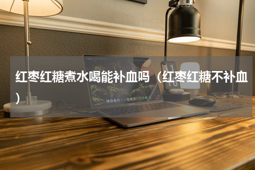 红枣红糖煮水喝能补血吗（红枣红糖不补血）
