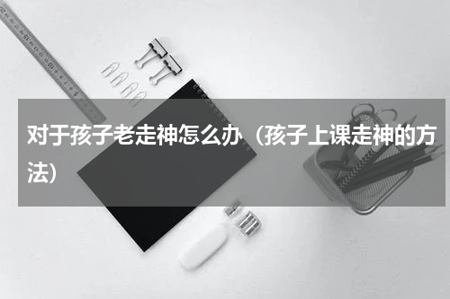 对于孩子老走神怎么办（孩子上课走神的方法）